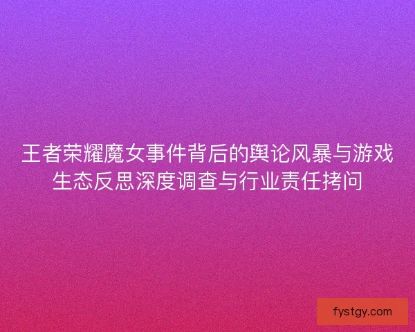 王者荣耀魔女事件背后的舆论风暴与游戏生态反思深度调查与行业责任拷问